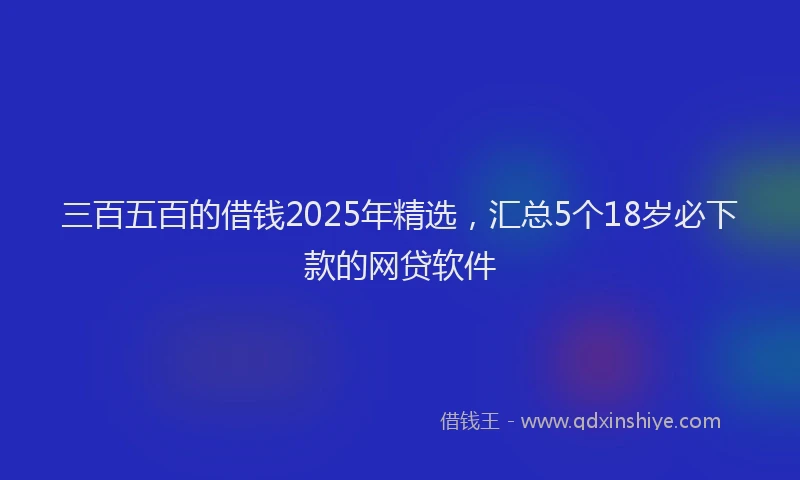 三百五百的借钱2025年精选，汇总5个18岁必下款的网贷软件