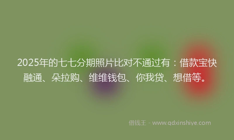 2025年的七七分期照片比对不通过有：借款宝快融通、朵拉购、维维钱包、你我贷、想借等。