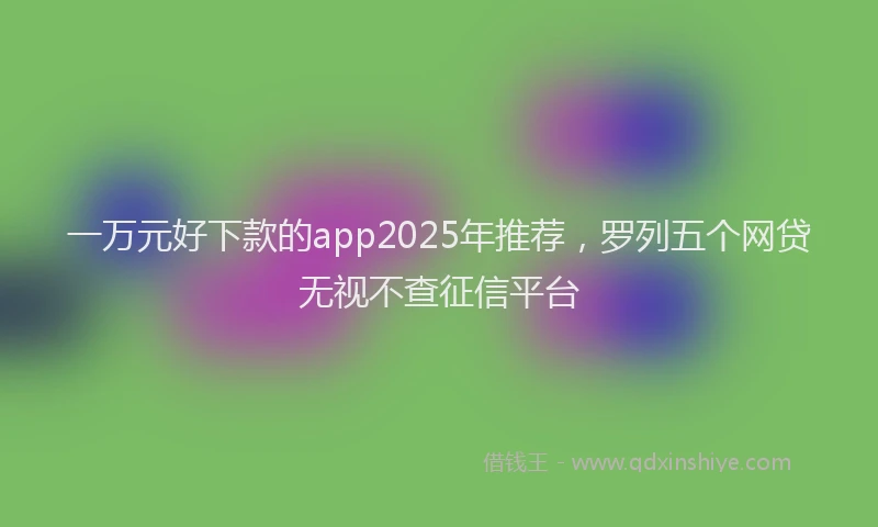 一万元好下款的app2025年推荐，罗列五个网贷无视不查征信平台