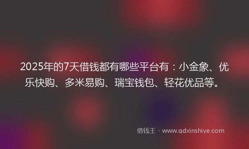 2025年的7天借钱都有哪些平台有：小金象、优乐快购、多米易购、瑞宝钱包、轻花优品等。