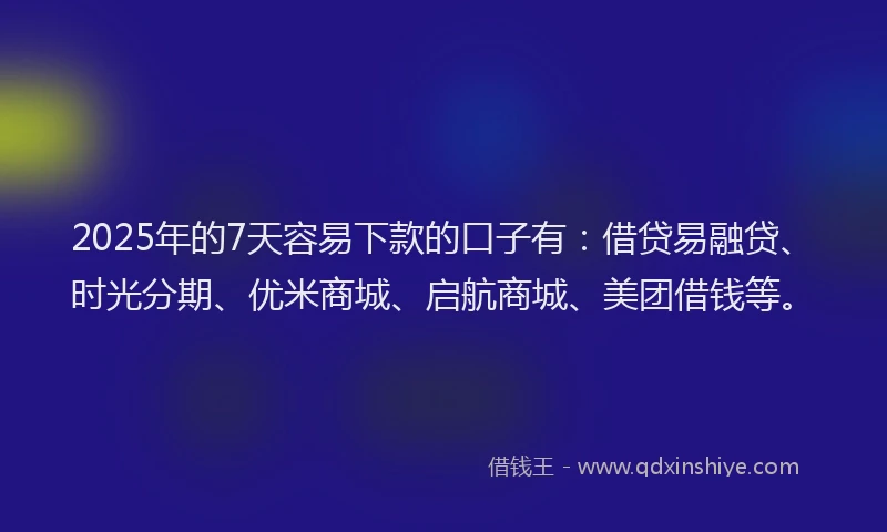 2025年的7天容易下款的口子有：借贷易融贷、时光分期、优米商城、启航商城、美团借钱等。
