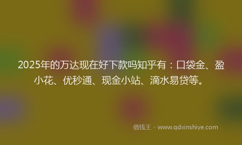 2025年的万达现在好下款吗知乎有：口袋金、盈小花、优秒通、现金小站、滴水易贷等。