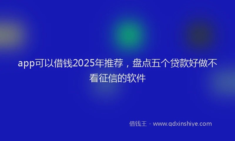app可以借钱2025年推荐，盘点五个贷款好做不看征信的软件