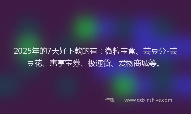 2025年的7天好下款的有：微粒宝盒、芸豆分-芸豆花、惠享宝券、极速贷、爱物商城等。
