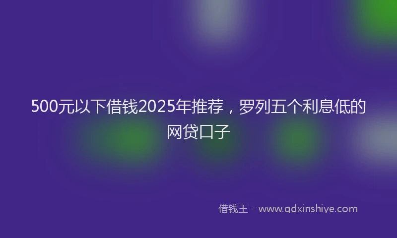 500元以下借钱2025年推荐，罗列五个利息低的网贷口子
