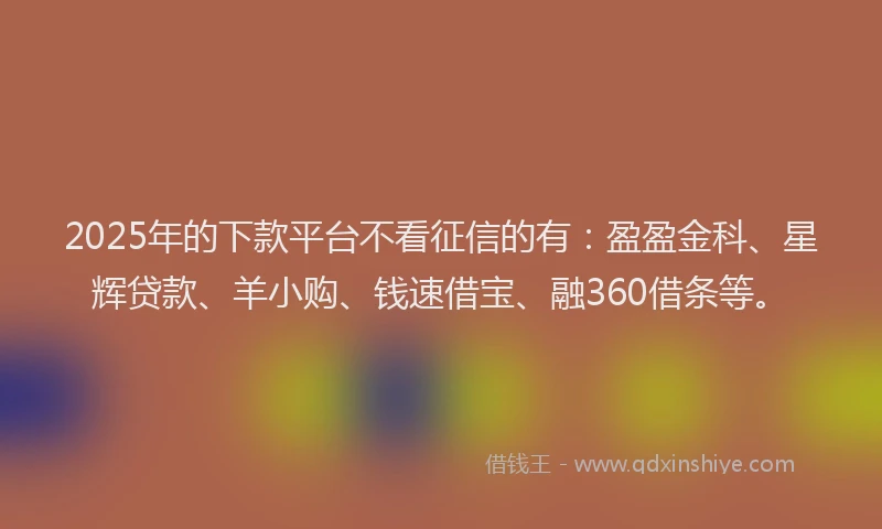 2025年的下款平台不看征信的有：盈盈金科、星辉贷款、羊小购、钱速借宝、融360借条等。