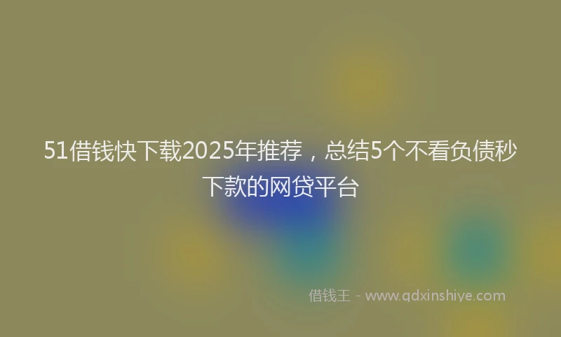 51借钱快下载2025年推荐，总结5个不看负债秒下款的网贷平台
