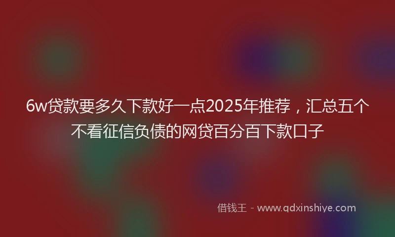 6w贷款要多久下款好一点2025年推荐，汇总五个不看征信负债的网贷百分百下款口子