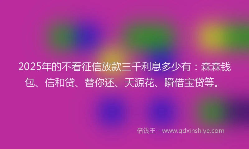 2025年的不看征信放款三千利息多少有：森森钱包、信和贷、替你还、天源花、瞬借宝贷等。