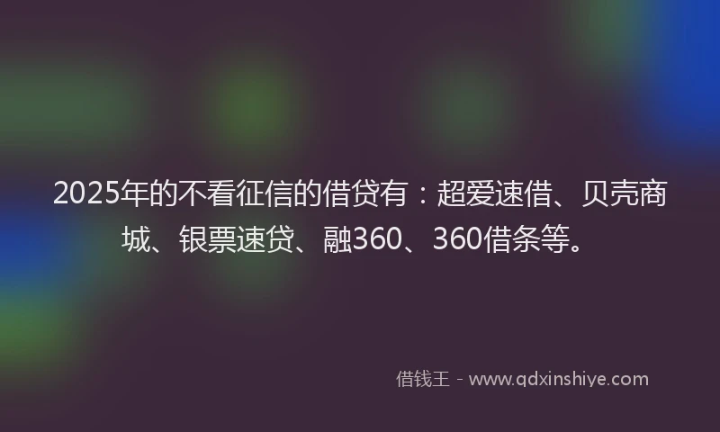 2025年的不看征信的借贷有：超爱速借、贝壳商城、银票速贷、融360、360借条等。