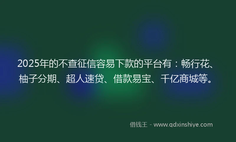 2025年的不查征信容易下款的平台有：畅行花、柚子分期、超人速贷、借款易宝、千亿商城等。