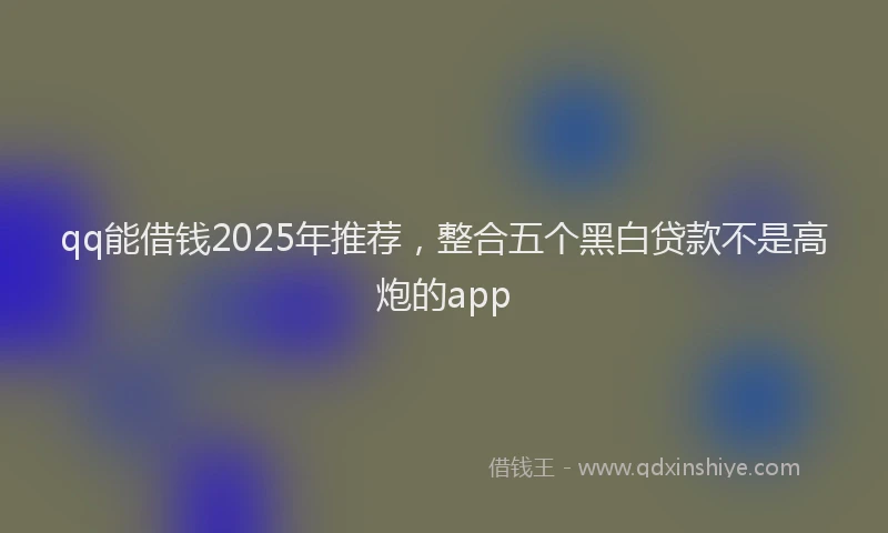 qq能借钱2025年推荐，整合五个黑白贷款不是高炮的app