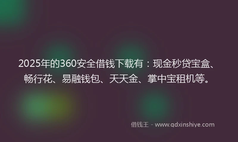 2025年的360安全借钱下载有：现金秒贷宝盒、畅行花、易融钱包、天天金、掌中宝租机等。