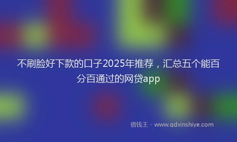 不刷脸好下款的口子2025年推荐，汇总五个能百分百通过的网贷app