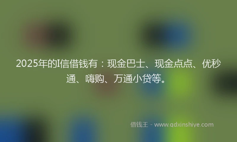 2025年的I信借钱有：现金巴士、现金点点、优秒通、嗨购、万通小贷等。
