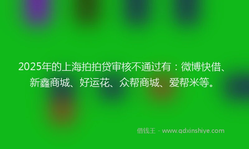 2025年的上海拍拍贷审核不通过有：微博快借、新鑫商城、好运花、众帮商城、爱帮米等。