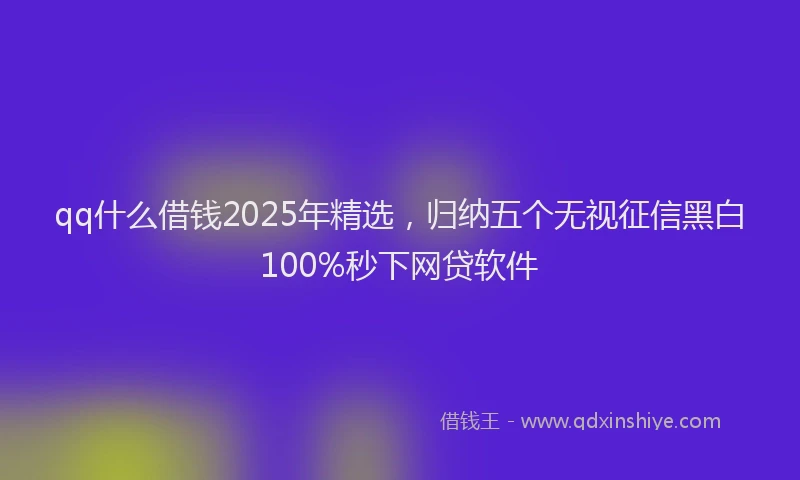qq什么借钱2025年精选，归纳五个无视征信黑白100%秒下网贷软件