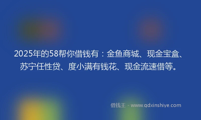 2025年的58帮你借钱有：金鱼商城、现金宝盒、苏宁任性贷、度小满有钱花、现金流速借等。