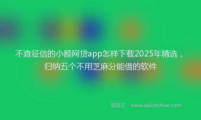 不查征信的小额网贷app怎样下载2025年精选，归纳五个不用芝麻分能借的软件