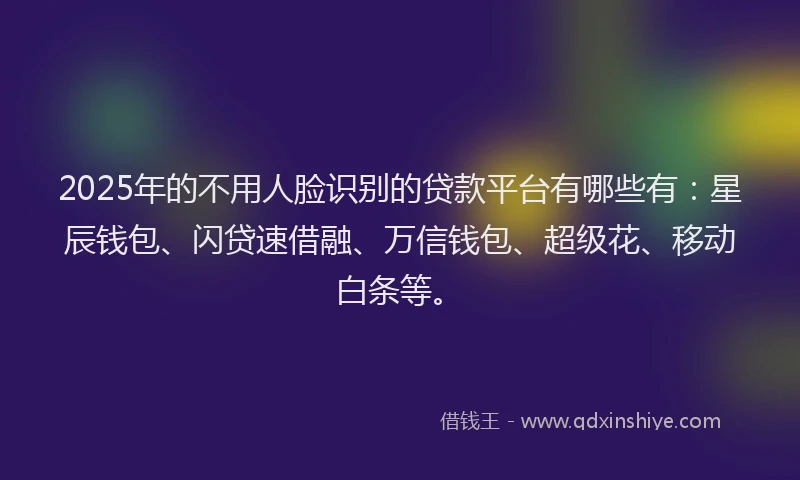 2025年的不用人脸识别的贷款平台有哪些有：星辰钱包、闪贷速借融、万信钱包、超级花、移动白条等。