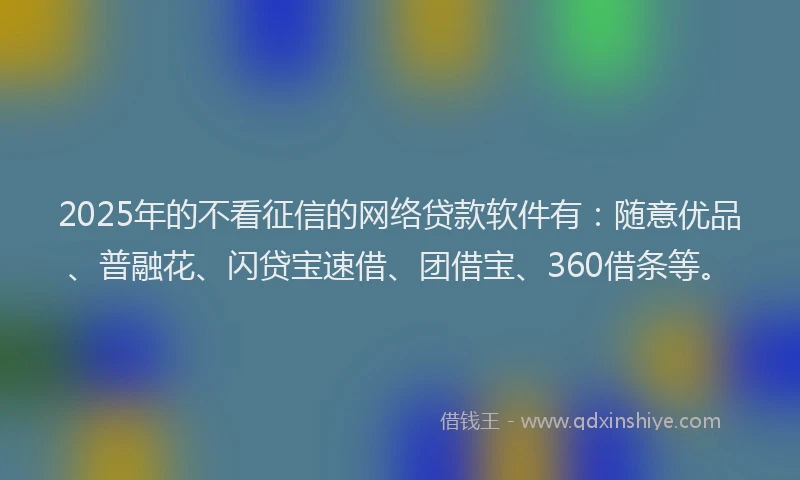 2025年的不看征信的网络贷款软件有：随意优品、普融花、闪贷宝速借、团借宝、360借条等。