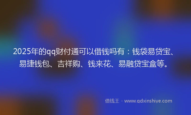 2025年的qq财付通可以借钱吗有：钱袋易贷宝、易捷钱包、吉祥购、钱来花、易融贷宝盒等。
