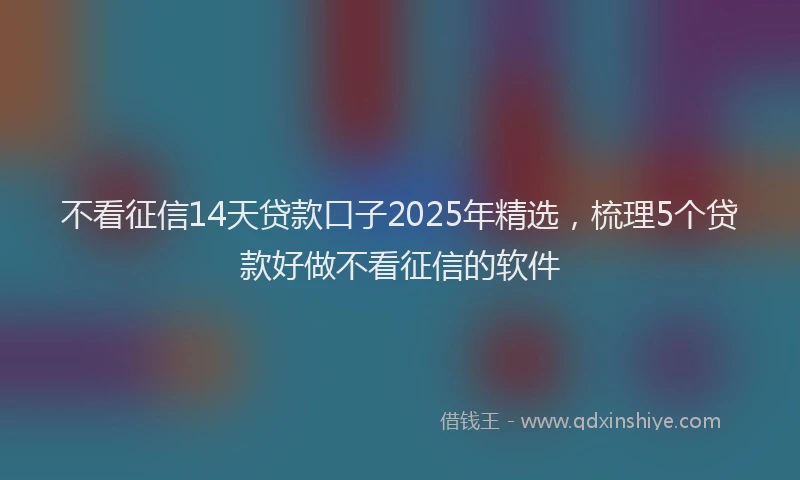 不看征信14天贷款口子2025年精选，梳理5个贷款好做不看征信的软件