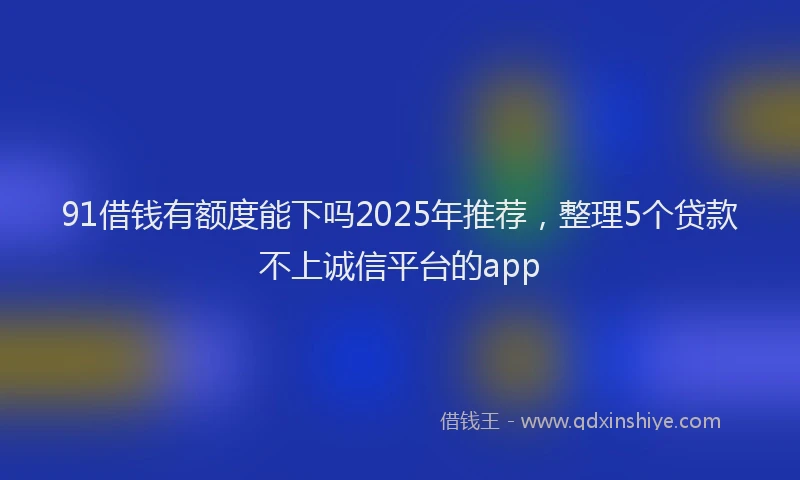 91借钱有额度能下吗2025年推荐，整理5个贷款不上诚信平台的app