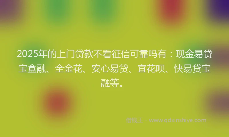 2025年的上门贷款不看征信可靠吗有：现金易贷宝盒融、全金花、安心易贷、宜花呗、快易贷宝融等。