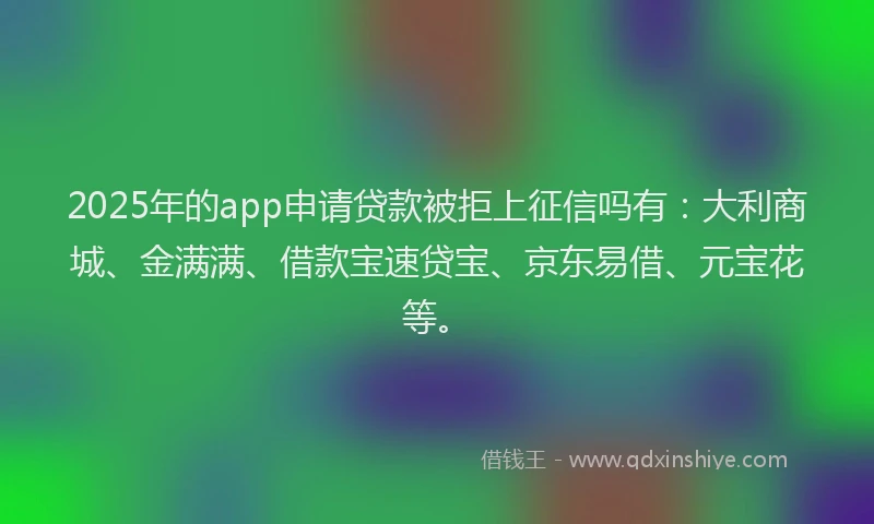 2025年的app申请贷款被拒上征信吗有：大利商城、金满满、借款宝速贷宝、京东易借、元宝花等。