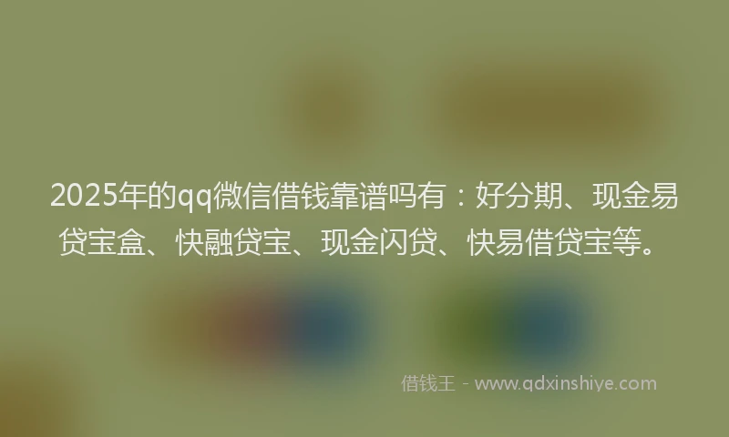 2025年的qq微信借钱靠谱吗有：好分期、现金易贷宝盒、快融贷宝、现金闪贷、快易借贷宝等。