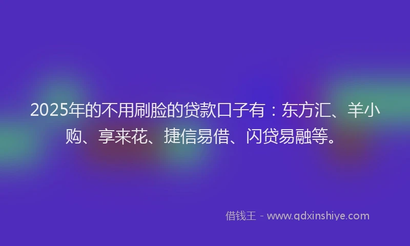 2025年的不用刷脸的贷款口子有：东方汇、羊小购、享来花、捷信易借、闪贷易融等。