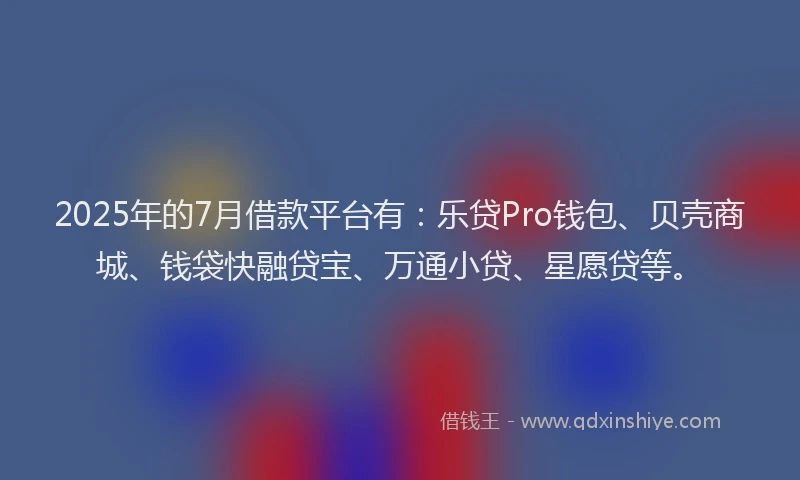 2025年的7月借款平台有：乐贷Pro钱包、贝壳商城、钱袋快融贷宝、万通小贷、星愿贷等。