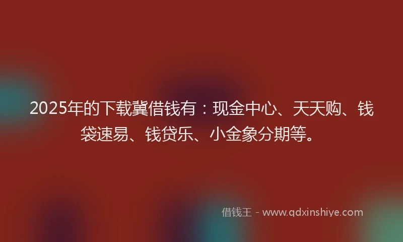 2025年的下载冀借钱有：现金中心、天天购、钱袋速易、钱贷乐、小金象分期等。