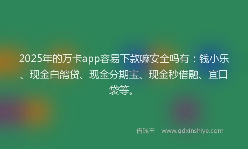 2025年的万卡app容易下款嘛安全吗有：钱小乐、现金白鸽贷、现金分期宝、现金秒借融、宜口袋等。