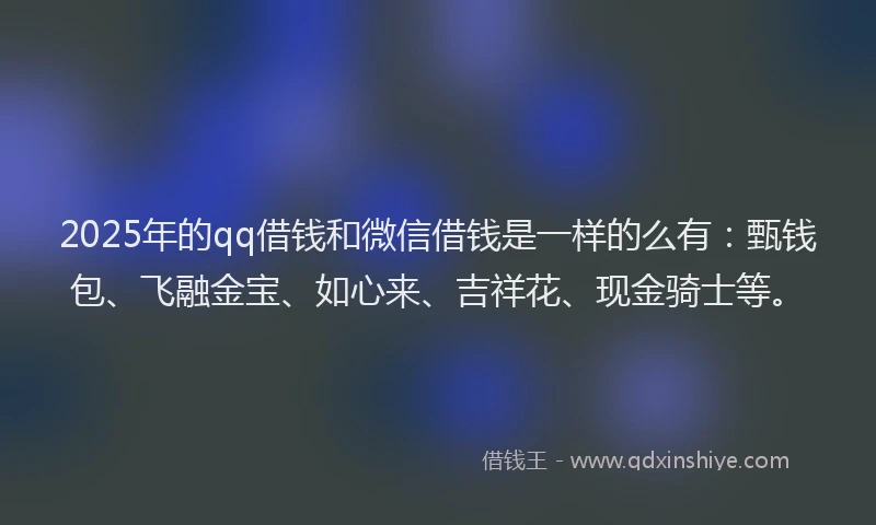 2025年的qq借钱和微信借钱是一样的么有：甄钱包、飞融金宝、如心来、吉祥花、现金骑士等。
