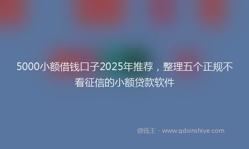 5000小额借钱口子2025年推荐，整理五个正规不看征信的小额贷款软件