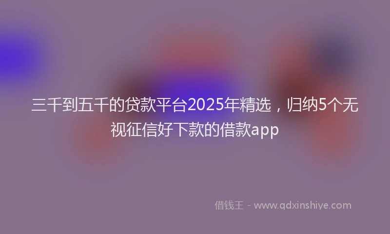 三千到五千的贷款平台2025年精选，归纳5个无视征信好下款的借款app