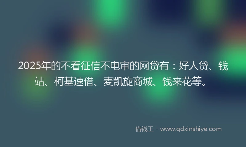 2025年的不看征信不电审的网贷有：好人贷、钱站、柯基速借、麦凯旋商城、钱来花等。