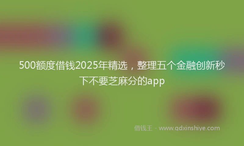 500额度借钱2025年精选，整理五个金融创新秒下不要芝麻分的app