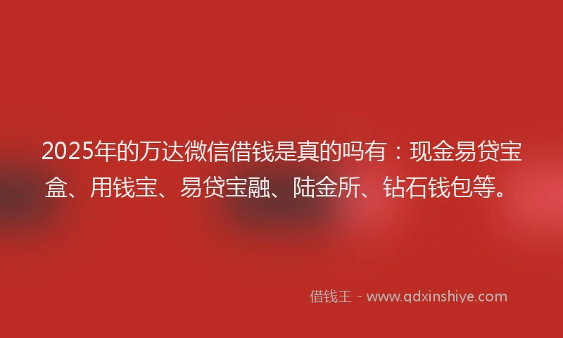 2025年的万达微信借钱是真的吗有：现金易贷宝盒、用钱宝、易贷宝融、陆金所、钻石钱包等。