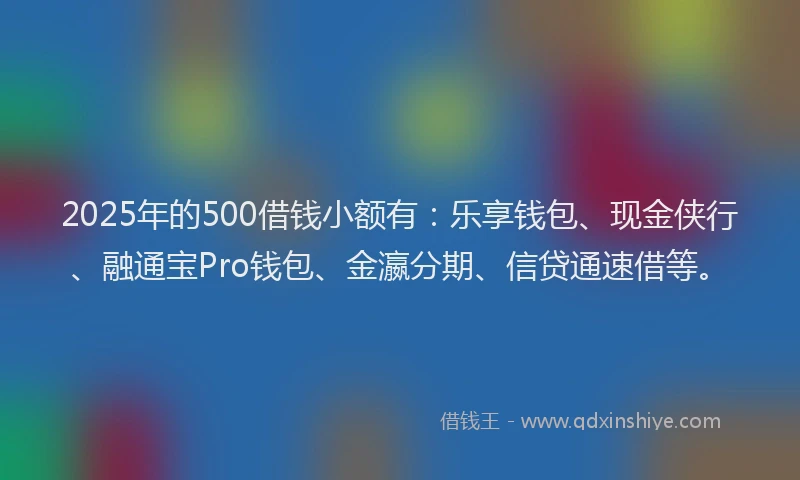 2025年的500借钱小额有：乐享钱包、现金侠行、融通宝Pro钱包、金瀛分期、信贷通速借等。
