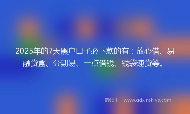 2025年的7天黑户口子必下款的有：放心借、易融贷盒、分期易、一点借钱、钱袋速贷等。