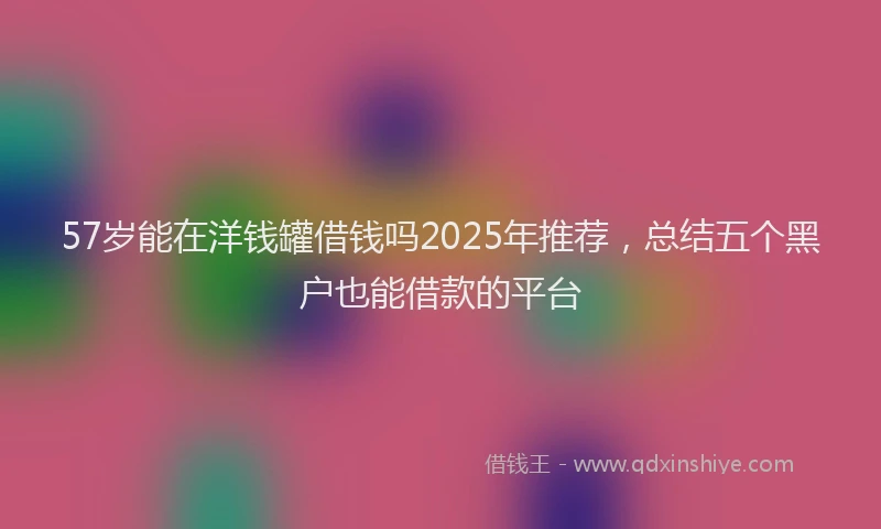 57岁能在洋钱罐借钱吗2025年推荐，总结五个黑户也能借款的平台
