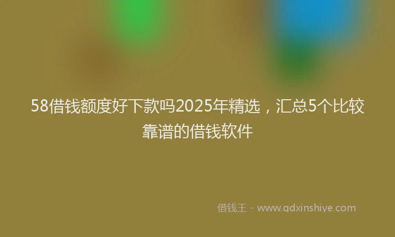 58借钱额度好下款吗2025年精选，汇总5个比较靠谱的借钱软件