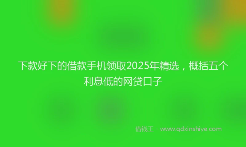 下款好下的借款手机领取2025年精选，概括五个利息低的网贷口子