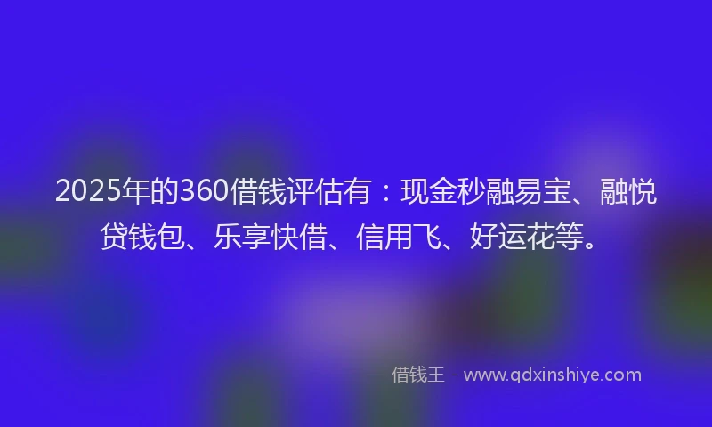 2025年的360借钱评估有：现金秒融易宝、融悦贷钱包、乐享快借、信用飞、好运花等。