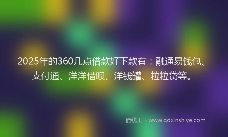 2025年的360几点借款好下款有：融通易钱包、支付通、洋洋借呗、洋钱罐、粒粒贷等。