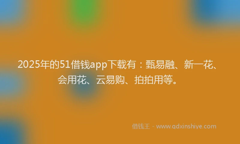 2025年的51借钱app下载有：甄易融、新一花、会用花、云易购、拍拍用等。