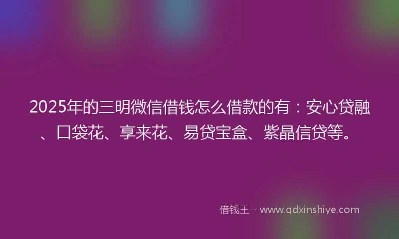 2025年的三明微信借钱怎么借款的有：安心贷融、口袋花、享来花、易贷宝盒、紫晶信贷等。
